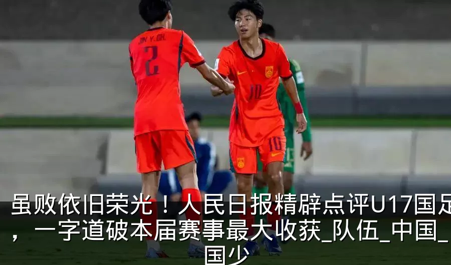 虽败依旧荣光!人民日报精辟点评U17国足,一字道破本届赛事最大收获_队伍_中国_国少