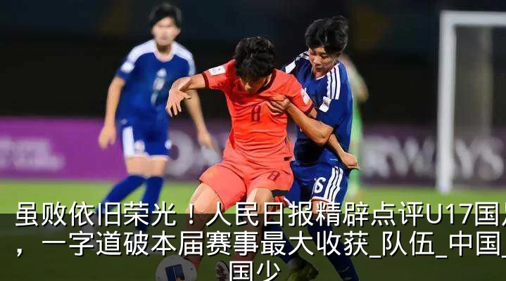 虽败依旧荣光!人民日报精辟点评U17国足,一字道破本届赛事最大收获_队伍_中国_国少