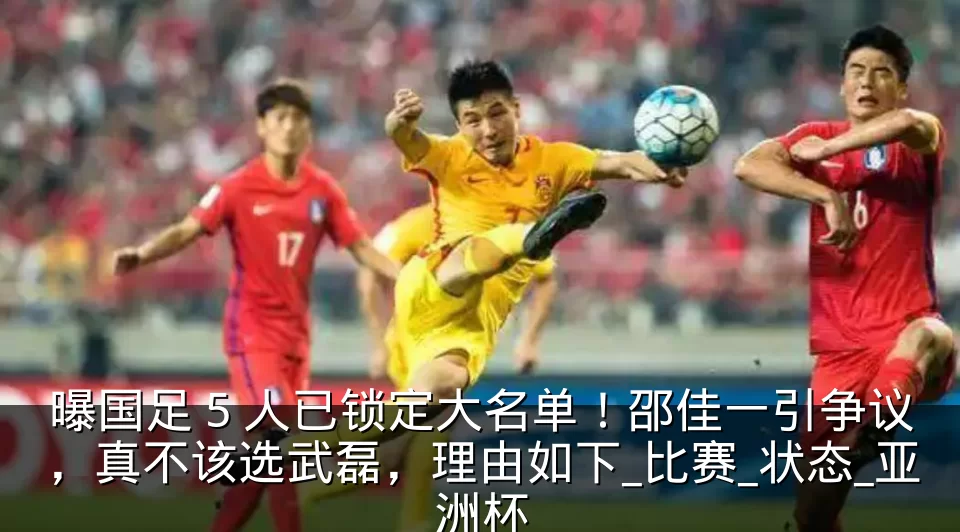 曝国足 5 人已锁定大名单!邵佳一引争议,真不该选武磊,理由如下_比赛_状态_亚洲杯